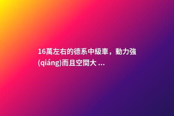 16萬左右的德系中級車，動力強(qiáng)而且空間大，買到手的人都說值